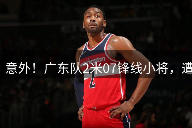 意外！广东队2米07锋线小将，遭到了吉林队退货